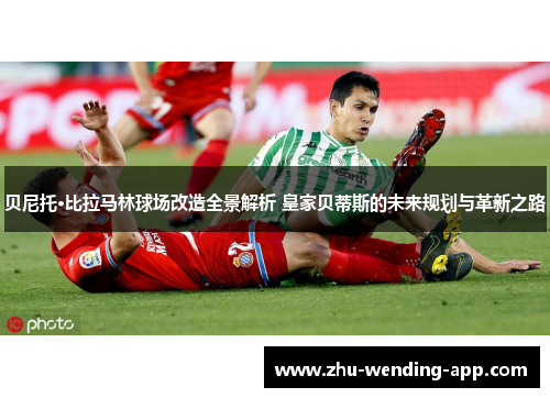 贝尼托·比拉马林球场改造全景解析 皇家贝蒂斯的未来规划与革新之路