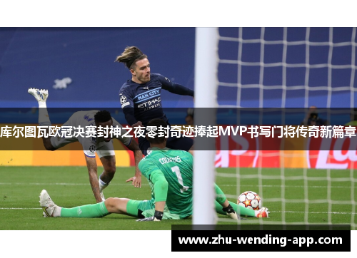 库尔图瓦欧冠决赛封神之夜零封奇迹捧起MVP书写门将传奇新篇章