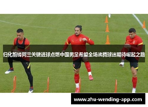 归化前锋阿兰关键进球点燃中国男足希望全场沸腾球迷期待崛起之路